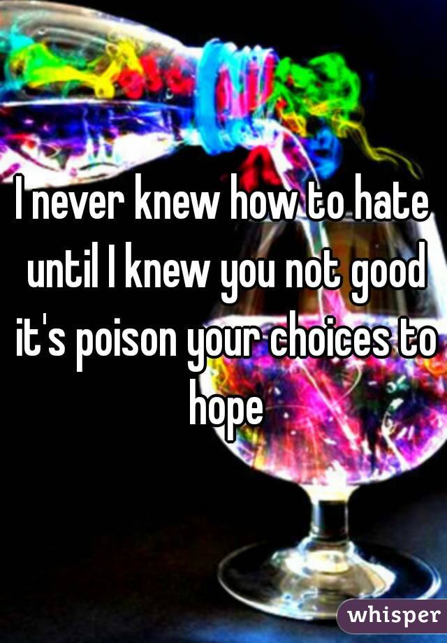 I never knew how to hate until I knew you not good it's poison your choices to hope