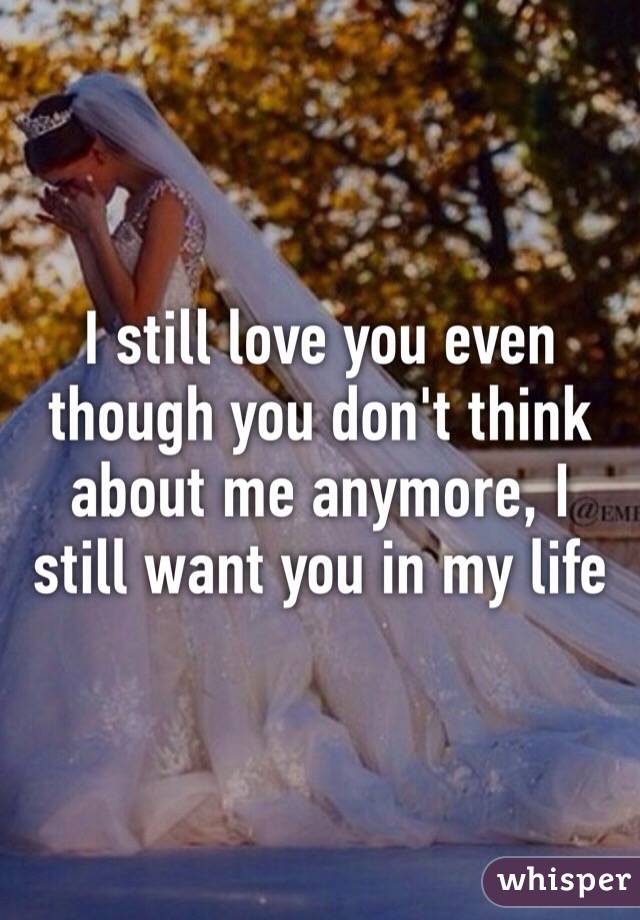 I still love you even though you don't think about me anymore, I still want you in my life