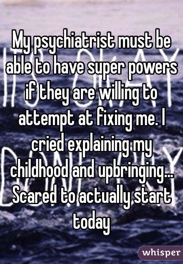 My psychiatrist must be able to have super powers if they are willing to attempt at fixing me. I cried explaining my childhood and upbringing... Scared to actually start today