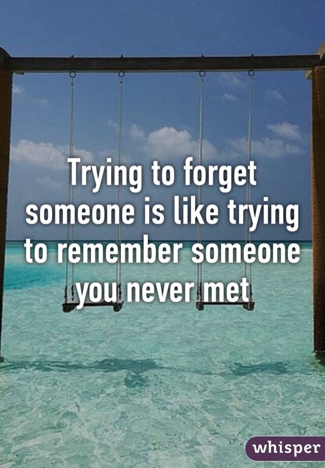 Trying to forget someone is like trying to remember someone you never met