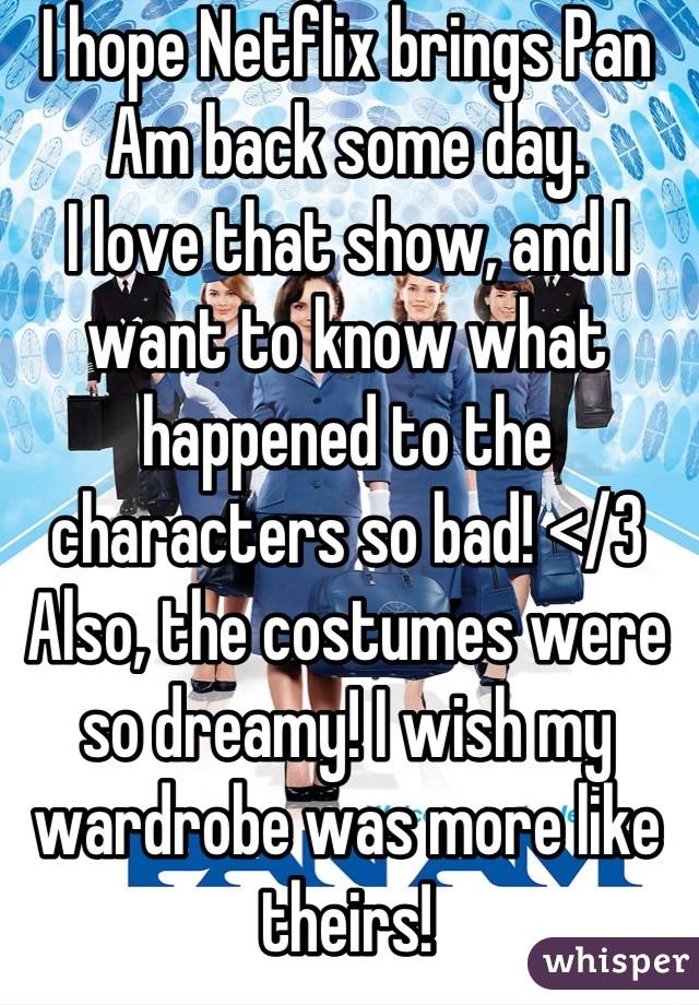 I hope Netflix brings Pan Am back some day.
I love that show, and I want to know what happened to the characters so bad! </3
Also, the costumes were so dreamy! I wish my wardrobe was more like theirs!