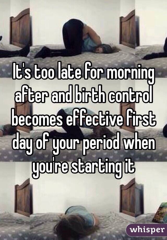 It's too late for morning after and birth control becomes effective first day of your period when you're starting it