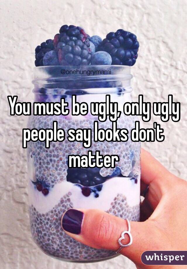 You must be ugly, only ugly people say looks don't matter 