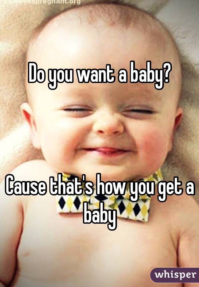 Do you want a baby?



Cause that's how you get a baby