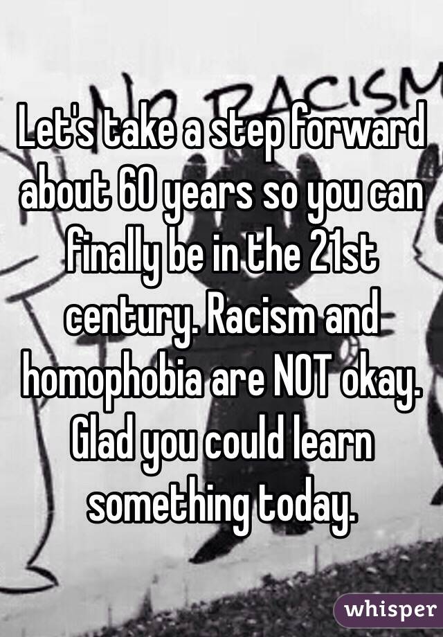 Let's take a step forward about 60 years so you can finally be in the 21st century. Racism and homophobia are NOT okay.
Glad you could learn something today.