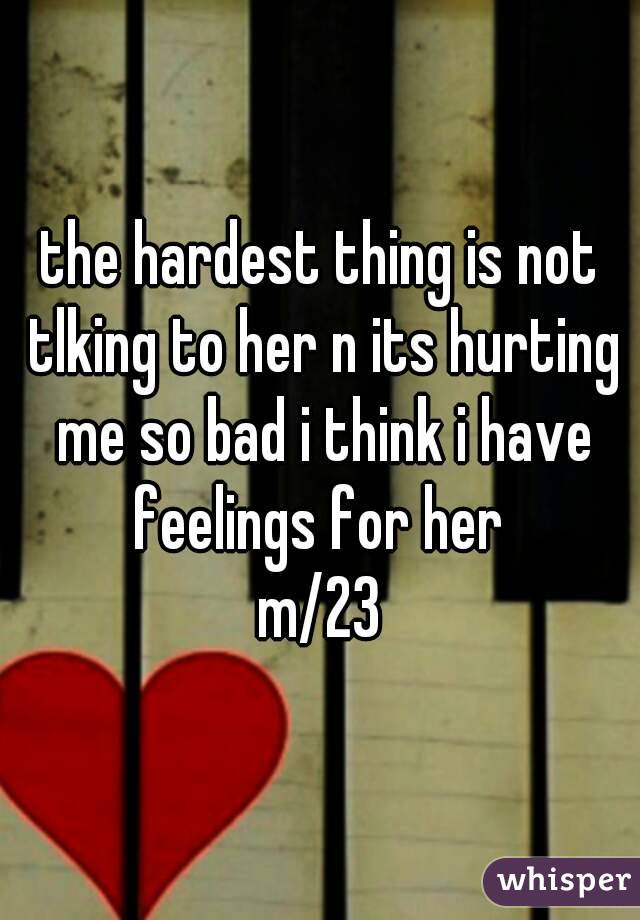 the hardest thing is not tlking to her n its hurting me so bad i think i have feelings for her 
m/23