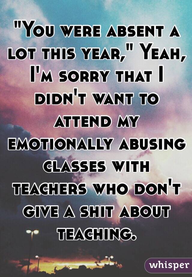 "You were absent a lot this year," Yeah, I'm sorry that I didn't want to attend my emotionally abusing classes with teachers who don't give a shit about teaching.