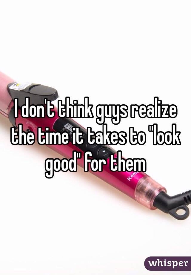 I don't think guys realize the time it takes to "look good" for them