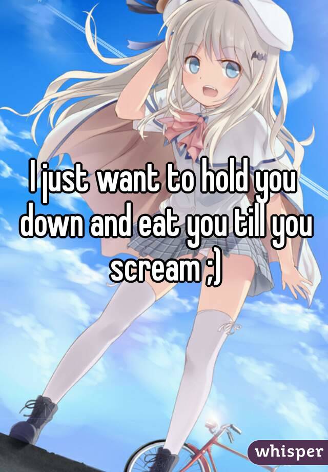 I just want to hold you down and eat you till you scream ;)