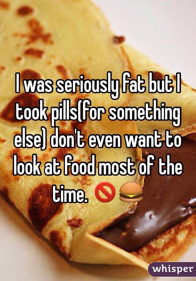 I was seriously fat but I took pills(for something else) don't even want to look at food most of the time. 🚫🍔