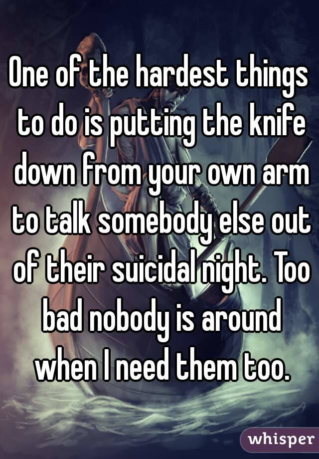 One of the hardest things to do is putting the knife down from your own arm to talk somebody else out of their suicidal night. Too bad nobody is around when I need them too.