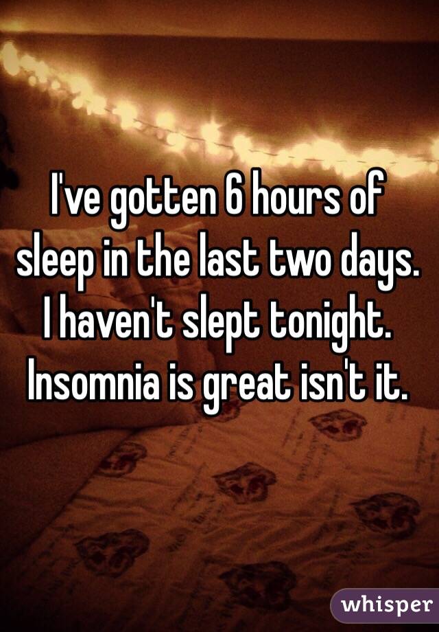 I've gotten 6 hours of sleep in the last two days. I haven't slept tonight. Insomnia is great isn't it. 