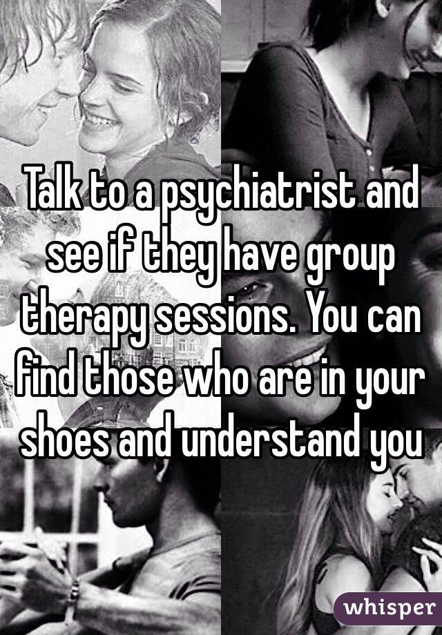 Talk to a psychiatrist and see if they have group therapy sessions. You can find those who are in your shoes and understand you