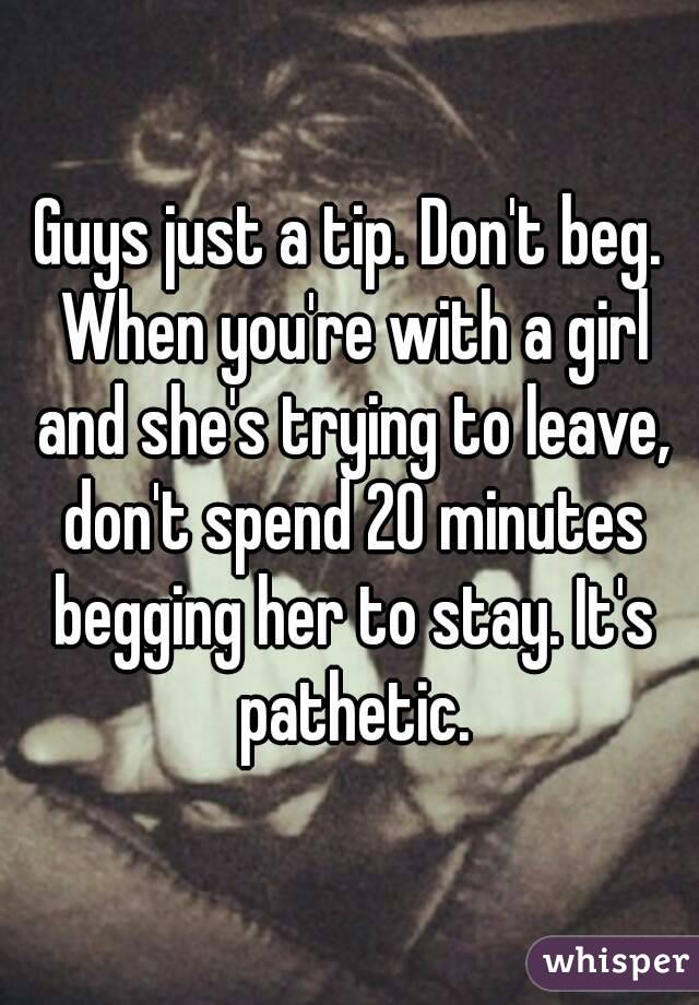 Guys just a tip. Don't beg. When you're with a girl and she's trying to leave, don't spend 20 minutes begging her to stay. It's pathetic.