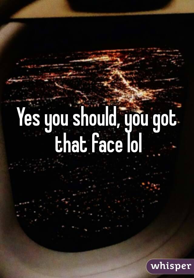 Yes you should, you got that face lol