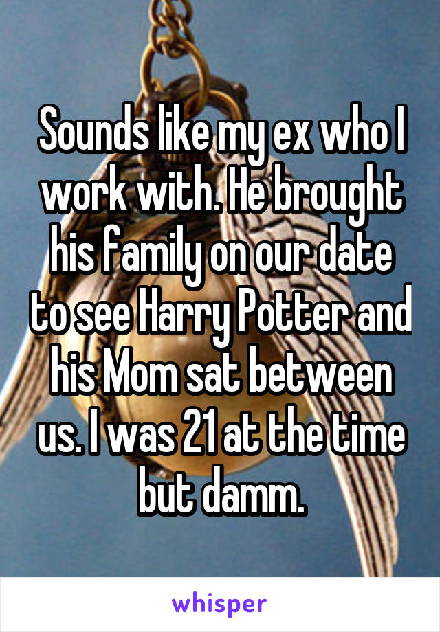Sounds like my ex who I work with. He brought his family on our date to see Harry Potter and his Mom sat between us. I was 21 at the time but damm.