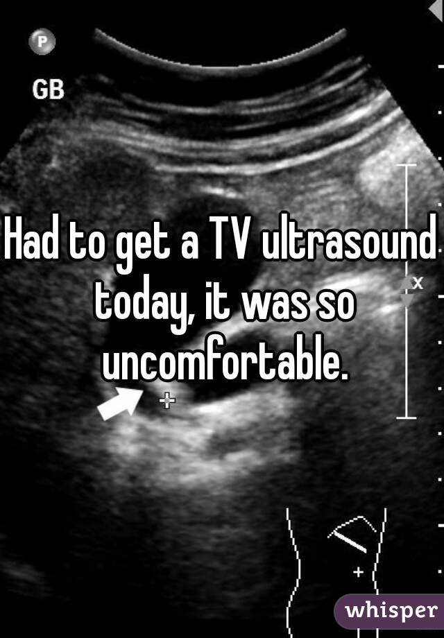 Had to get a TV ultrasound today, it was so uncomfortable.