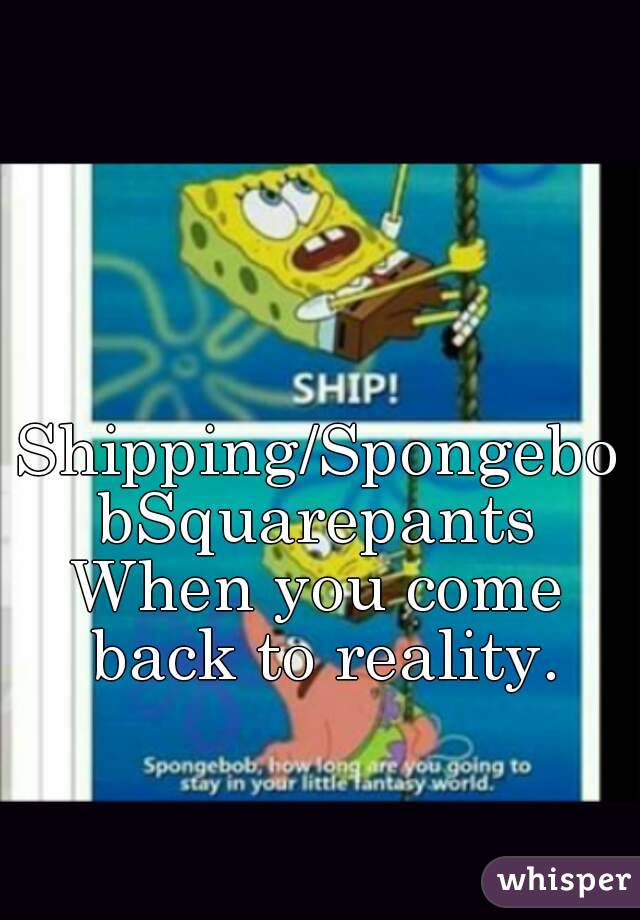 Shipping/SpongebobSquarepants
When you come back to reality.