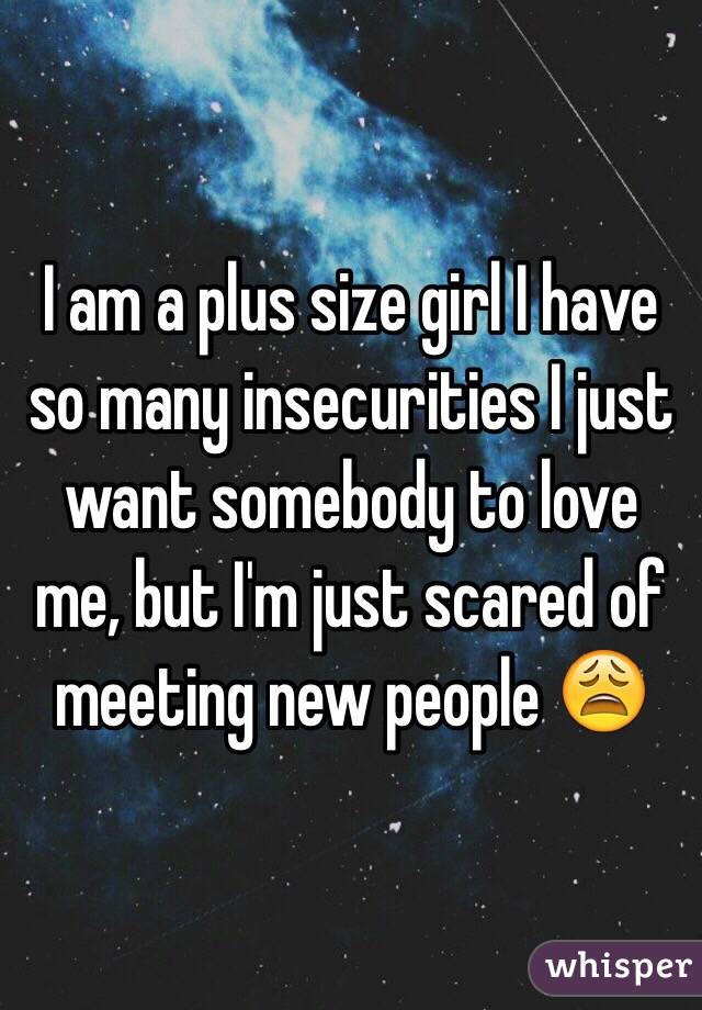 I am a plus size girl I have so many insecurities I just want somebody to love me, but I'm just scared of meeting new people 😩