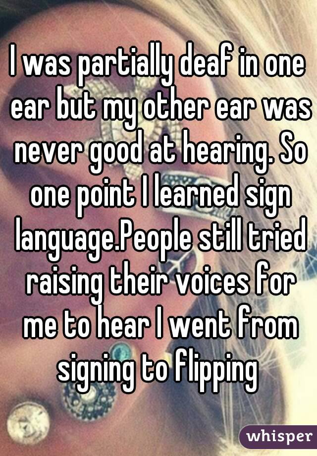 I was partially deaf in one ear but my other ear was never good at hearing. So one point I learned sign language.People still tried raising their voices for me to hear I went from signing to flipping 