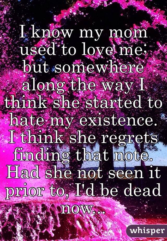 I know my mom used to love me; but somewhere along the way I think she started to hate my existence. I think she regrets finding that note. Had she not seen it prior to, I'd be dead now...