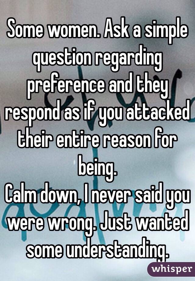 Some women. Ask a simple question regarding preference and they respond as if you attacked their entire reason for being. 
Calm down, I never said you were wrong. Just wanted some understanding. 