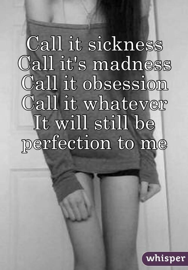 Call it sickness 
Call it's madness
Call it obsession 
Call it whatever
It will still be perfection to me