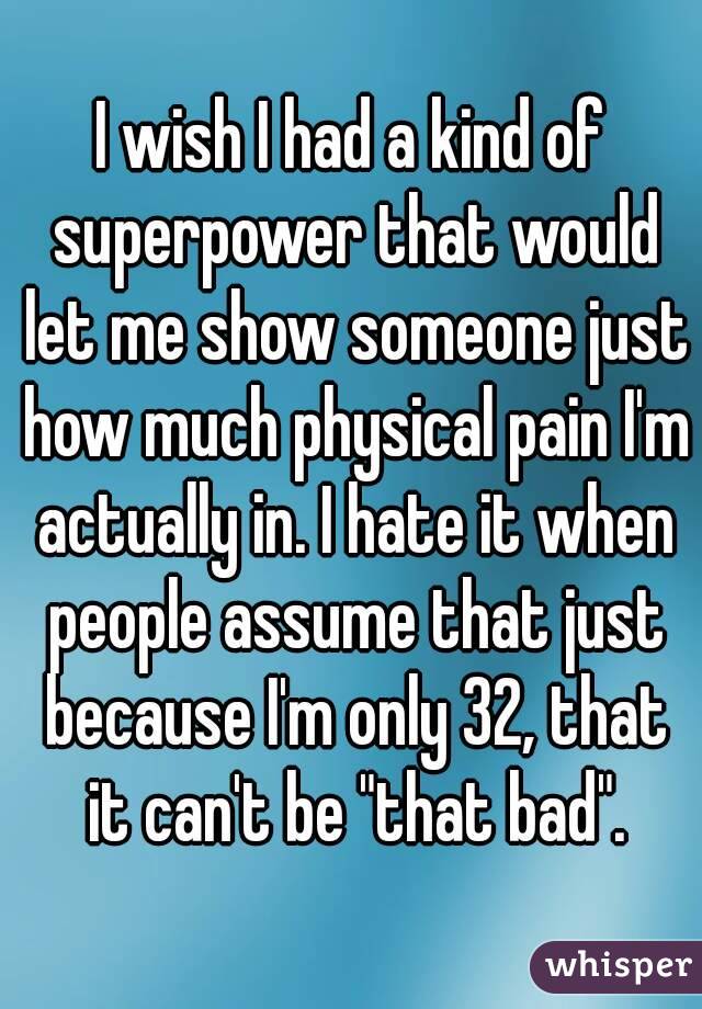 I wish I had a kind of superpower that would let me show someone just how much physical pain I'm actually in. I hate it when people assume that just because I'm only 32, that it can't be "that bad".