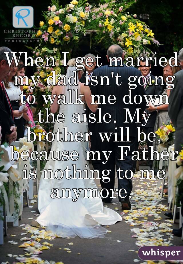 When I get married my dad isn't going to walk me down the aisle. My brother will be, because my Father is nothing to me anymore. 