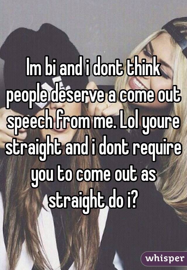 Im bi and i dont think people deserve a come out speech from me. Lol youre straight and i dont require you to come out as straight do i?