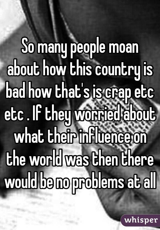 So many people moan about how this country is bad how that's is crap etc etc . If they worried about what their influence on the world was then there would be no problems at all