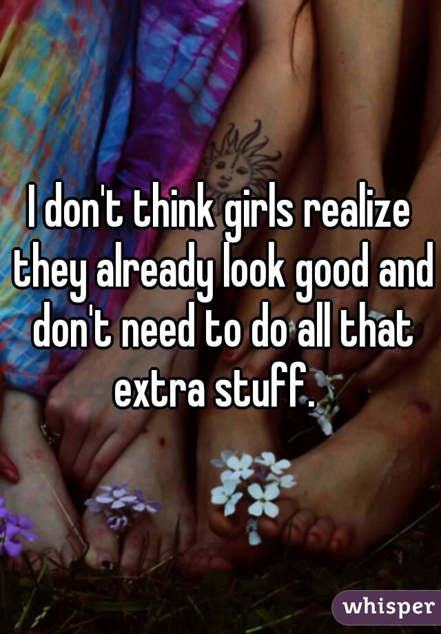 I don't think girls realize they already look good and don't need to do all that extra stuff.  