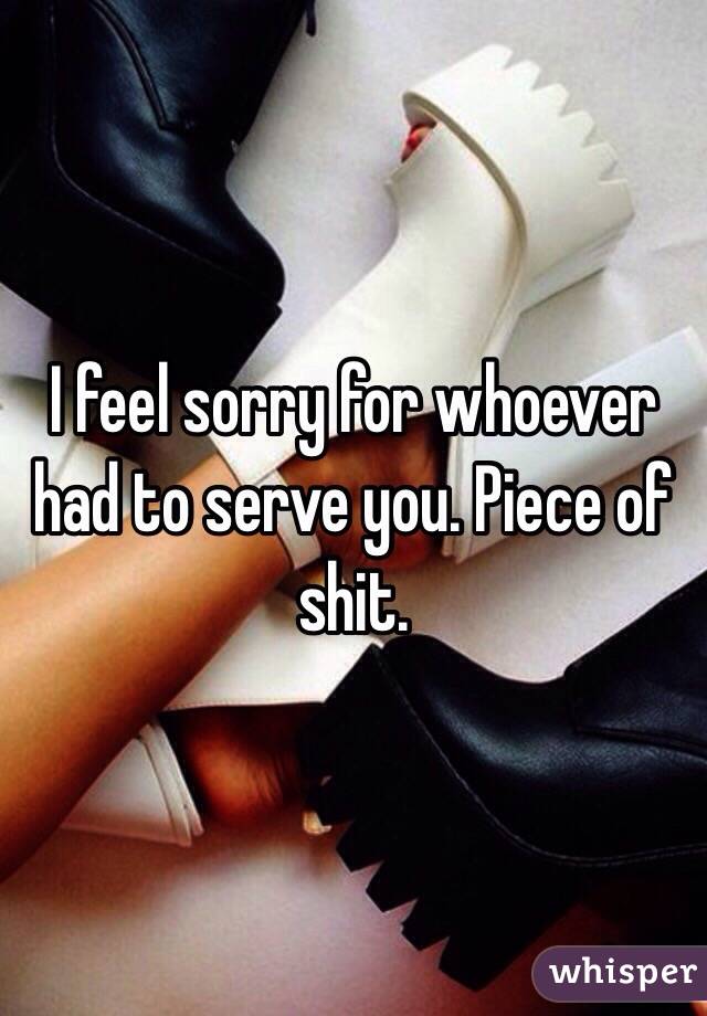 I feel sorry for whoever had to serve you. Piece of shit.