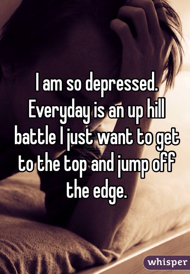 I am so depressed. Everyday is an up hill battle I just want to get to the top and jump off the edge.