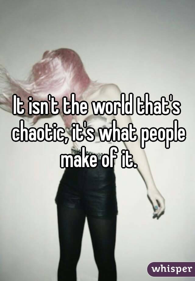 It isn't the world that's chaotic, it's what people make of it.