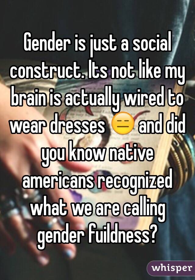 Gender is just a social construct. Its not like my brain is actually wired to wear dresses 😑 and did you know native americans recognized what we are calling gender fuildness? 