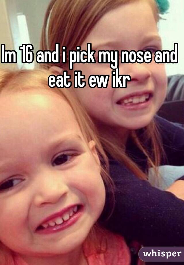 Im 16 and i pick my nose and eat it ew ikr