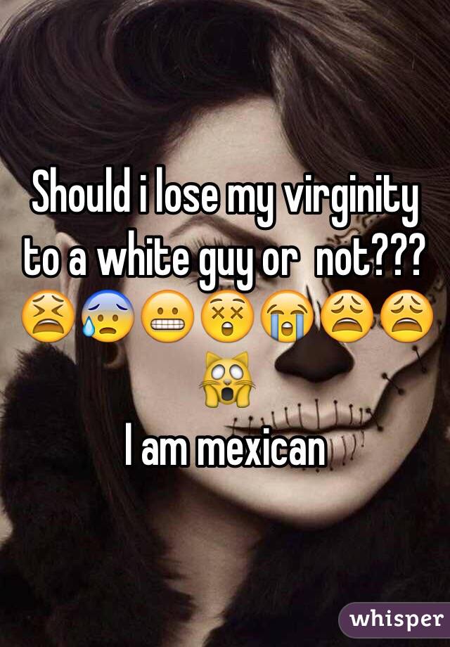 Should i lose my virginity to a white guy or  not???
😫😰😬😲😭😩😩🙀
I am mexican 