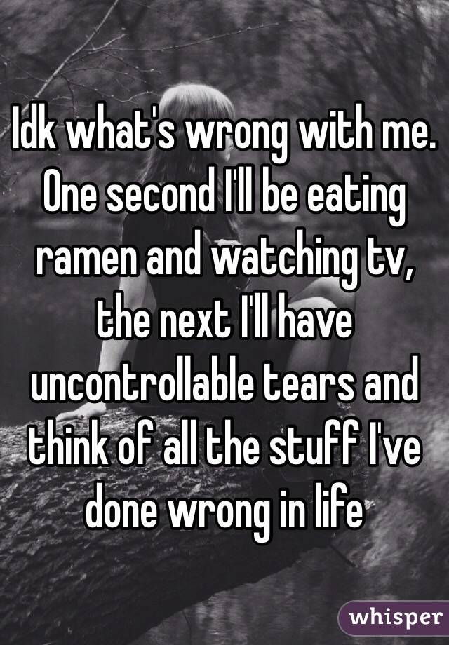 Idk what's wrong with me. One second I'll be eating ramen and watching tv, the next I'll have uncontrollable tears and think of all the stuff I've done wrong in life 