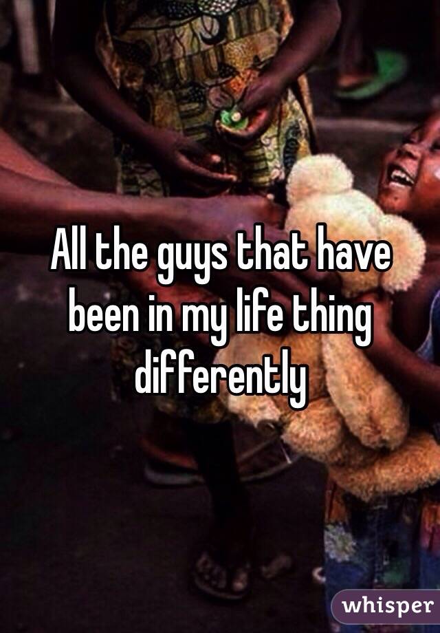 All the guys that have been in my life thing differently 