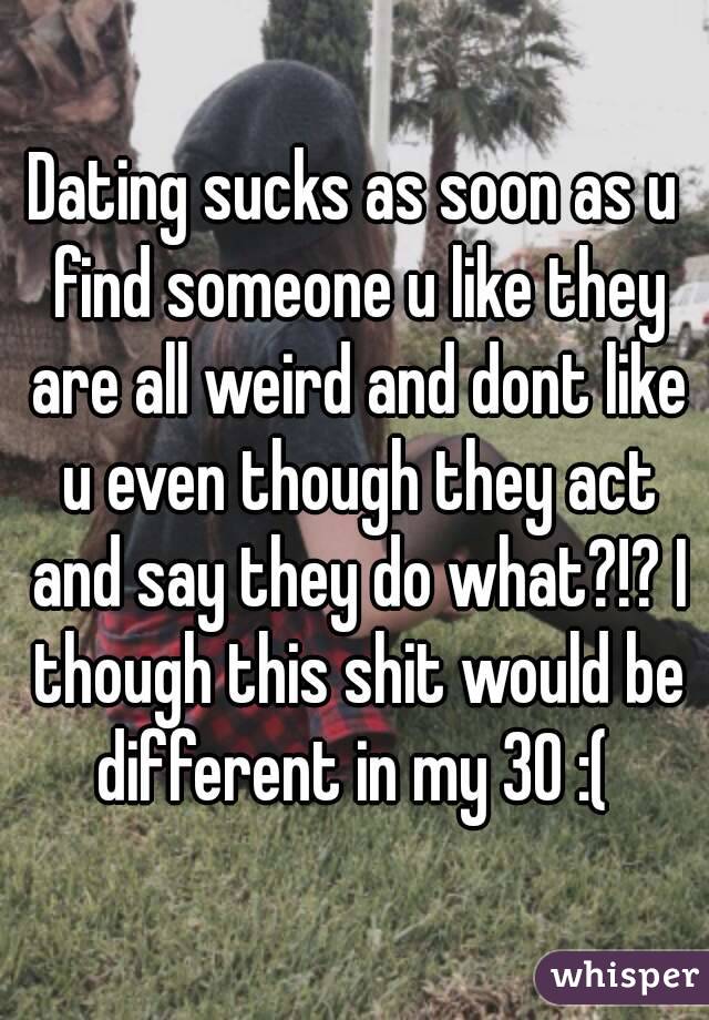 Dating sucks as soon as u find someone u like they are all weird and dont like u even though they act and say they do what?!? I though this shit would be different in my 30 :( 