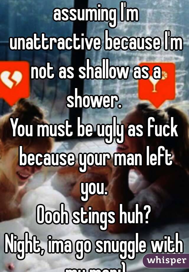 You must be salty as fuck assuming I'm unattractive because I'm not as shallow as a shower. 
You must be ugly as fuck because your man left you. 
Oooh stings huh?
Night, ima go snuggle with my man;)