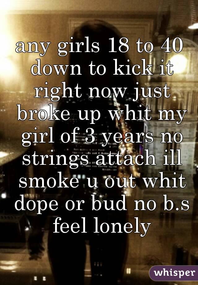 any girls 18 to 40 down to kick it right now just broke up whit my girl of 3 years no strings attach ill smoke u out whit dope or bud no b.s feel lonely