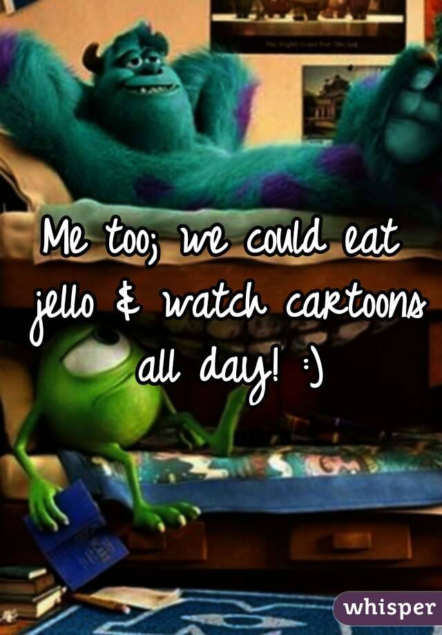 Me too; we could eat jello & watch cartoons all day! :)