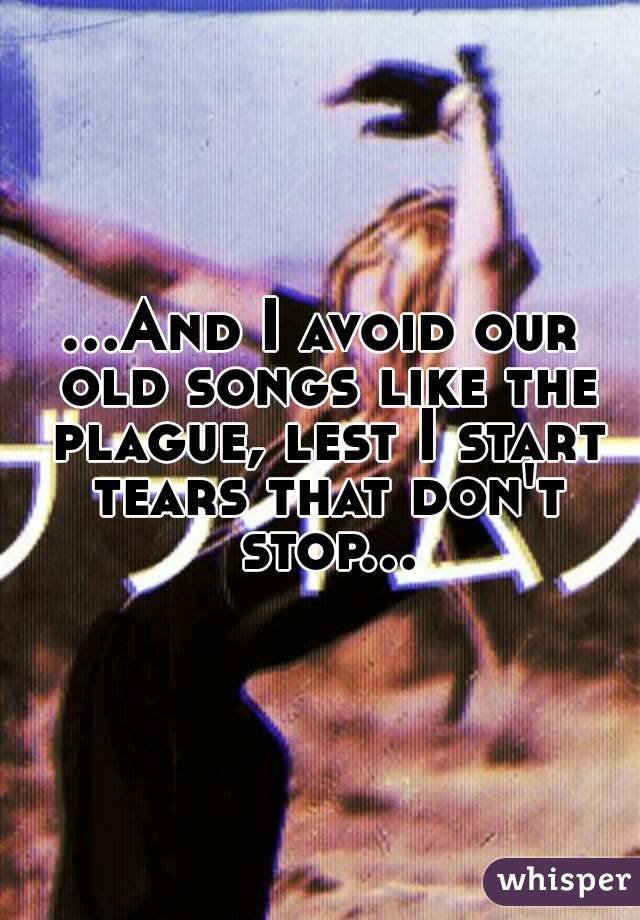 ...And I avoid our old songs like the plague, lest I start tears that don't stop...