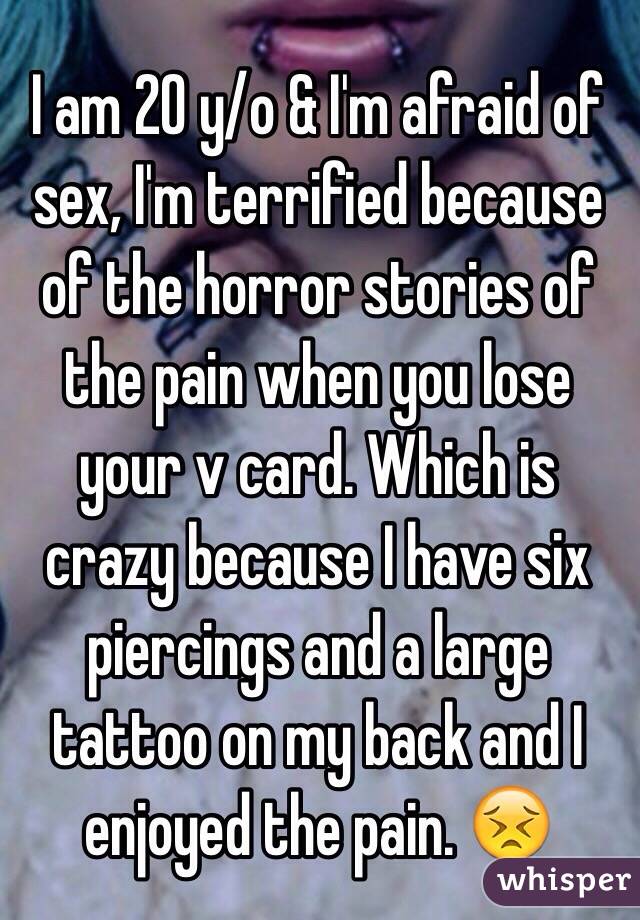 I am 20 y/o & I'm afraid of sex, I'm terrified because of the horror stories of the pain when you lose your v card. Which is crazy because I have six piercings and a large tattoo on my back and I enjoyed the pain. 😣 