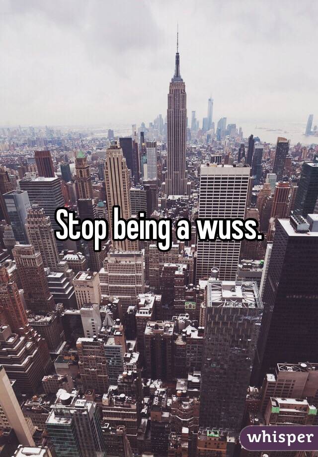 Stop being a wuss. 