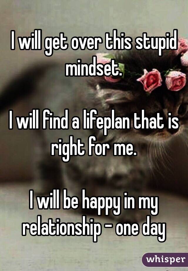 I will get over this stupid mindset. 

I will find a lifeplan that is right for me. 

I will be happy in my relationship - one day 