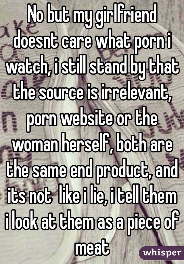 No but my girlfriend doesnt care what porn i watch, i still stand by that the source is irrelevant, porn website or the woman herself, both are the same end product, and its not  like i lie, i tell them i look at them as a piece of meat