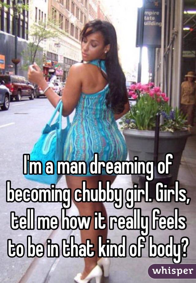 I'm a man dreaming of becoming chubby girl. Girls, tell me how it really feels to be in that kind of body?